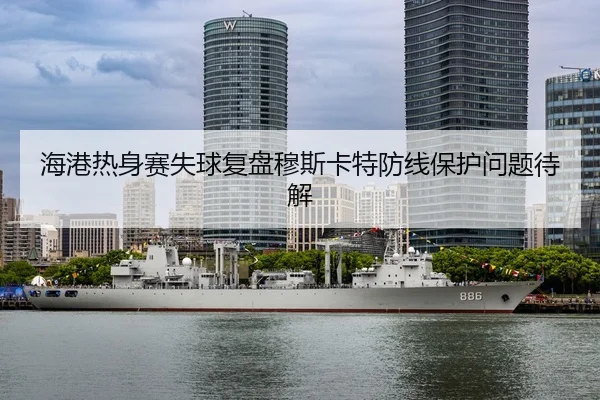 海港热身赛失球复盘穆斯卡特防线保护问题待解